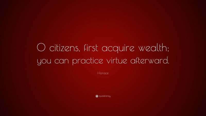 Horace Quote: “O citizens, first acquire wealth; you can practice virtue afterward.”