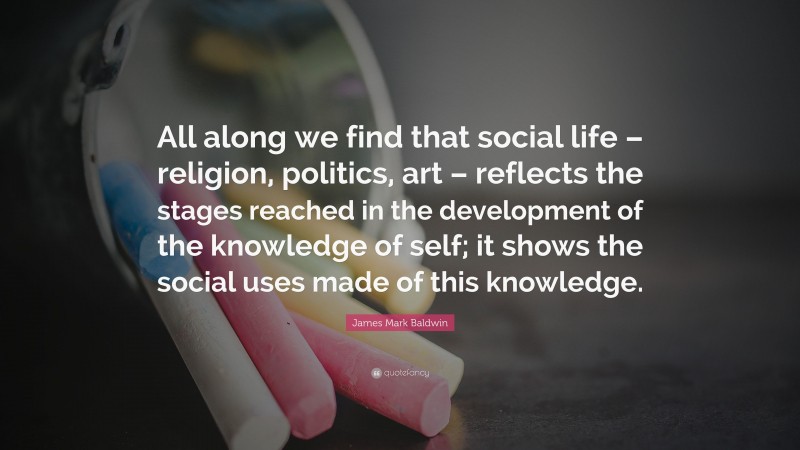 James Mark Baldwin Quote: “All along we find that social life – religion, politics, art – reflects the stages reached in the development of the knowledge of self; it shows the social uses made of this knowledge.”