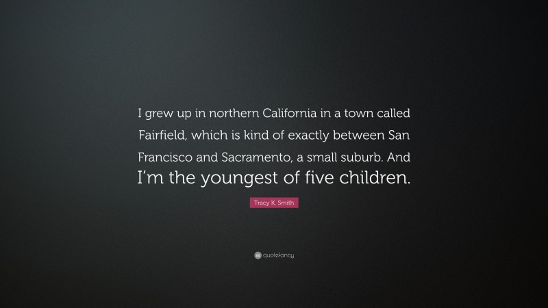 Tracy K. Smith Quote: “I grew up in northern California in a town called Fairfield, which is kind of exactly between San Francisco and Sacramento, a small suburb. And I’m the youngest of five children.”