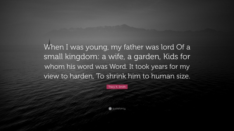 Tracy K. Smith Quote: “When I was young, my father was lord Of a small kingdom: a wife, a garden, Kids for whom his word was Word. It took years for my view to harden, To shrink him to human size.”