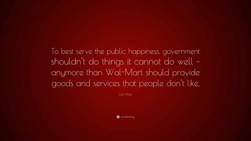 Joel Miller Quote: “To best serve the public happiness, government shouldn’t do things it cannot do well – anymore than Wal-Mart should provide goods and services that people don’t like.”