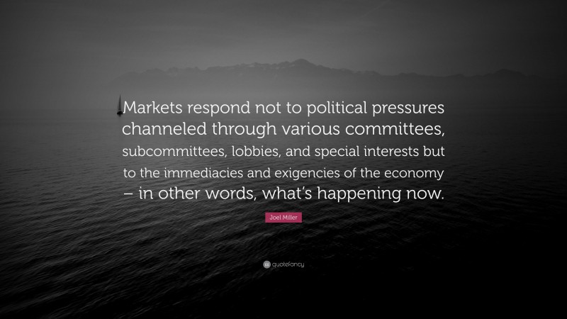 Joel Miller Quote: “Markets respond not to political pressures channeled through various committees, subcommittees, lobbies, and special interests but to the immediacies and exigencies of the economy – in other words, what’s happening now.”