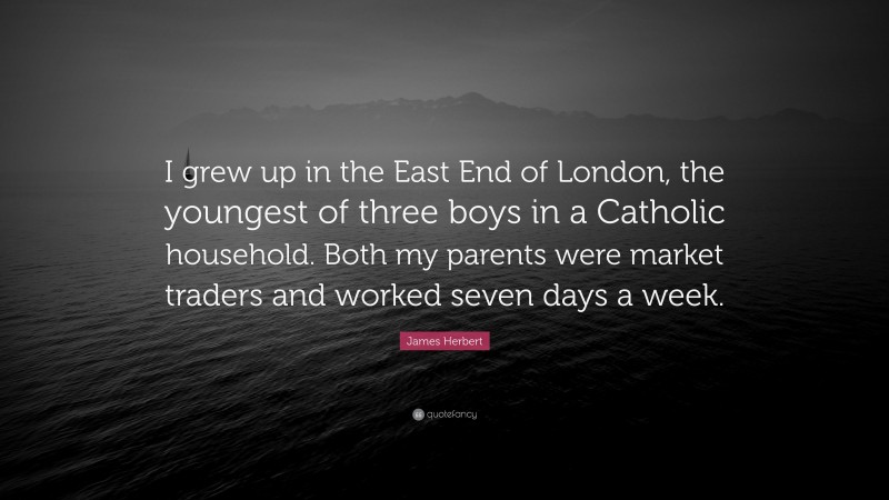 James Herbert Quote: “I grew up in the East End of London, the youngest of three boys in a Catholic household. Both my parents were market traders and worked seven days a week.”