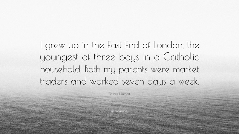 James Herbert Quote: “I grew up in the East End of London, the youngest of three boys in a Catholic household. Both my parents were market traders and worked seven days a week.”