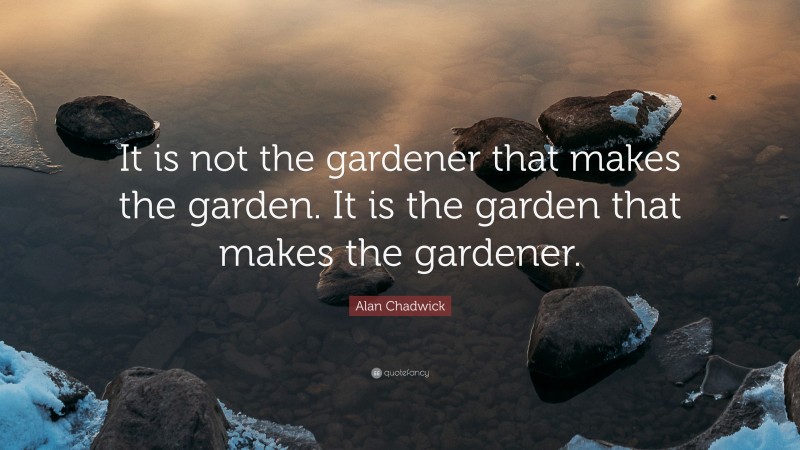 Alan Chadwick Quote: “It is not the gardener that makes the garden. It is the garden that makes the gardener.”