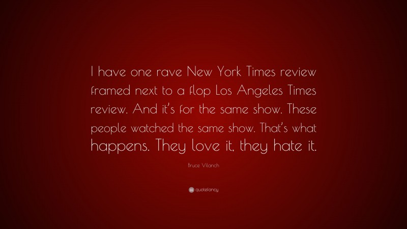 Bruce Vilanch Quote: “I have one rave New York Times review framed next to a flop Los Angeles Times review. And it’s for the same show. These people watched the same show. That’s what happens. They love it, they hate it.”