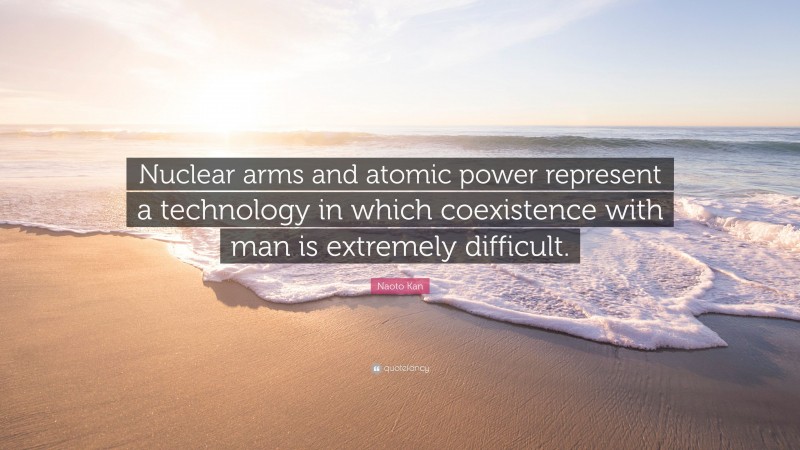 Naoto Kan Quote: “Nuclear arms and atomic power represent a technology in which coexistence with man is extremely difficult.”