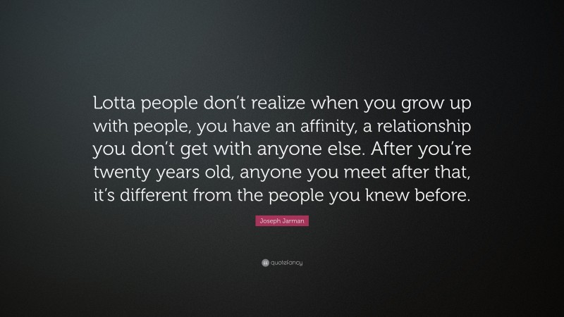 Joseph Jarman Quote: “Lotta people don’t realize when you grow up with people, you have an affinity, a relationship you don’t get with anyone else. After you’re twenty years old, anyone you meet after that, it’s different from the people you knew before.”