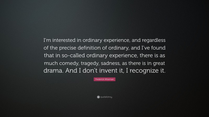 Frederick Wiseman Quote: “I’m interested in ordinary experience, and regardless of the precise definition of ordinary, and I’ve found that in so-called ordinary experience, there is as much comedy, tragedy, sadness, as there is in great drama. And I don’t invent it, I recognize it.”
