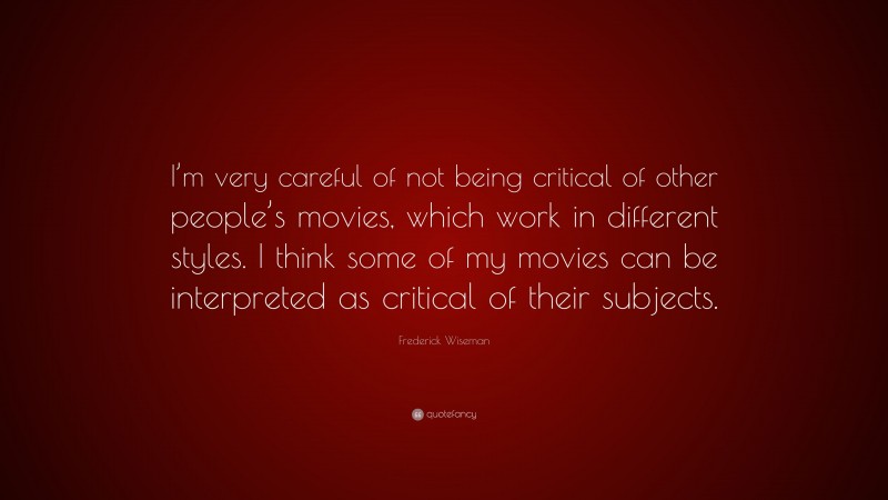 Frederick Wiseman Quote: “I’m very careful of not being critical of other people’s movies, which work in different styles. I think some of my movies can be interpreted as critical of their subjects.”
