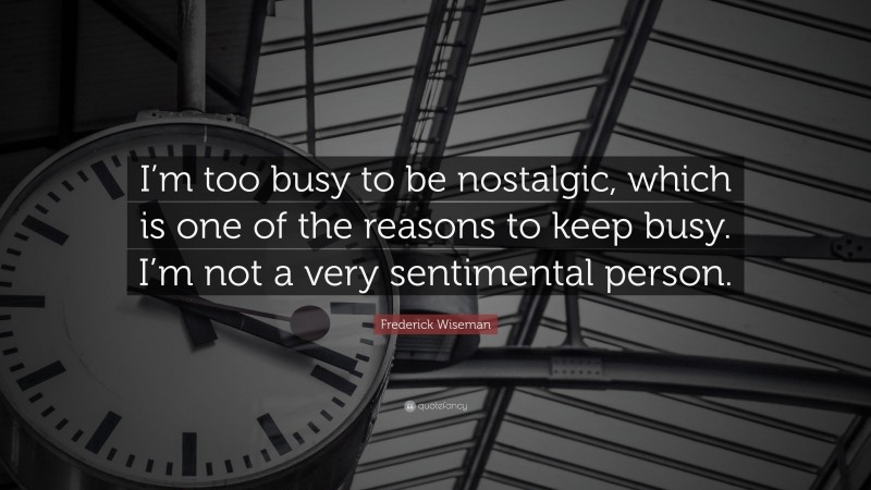 Frederick Wiseman Quote: “I’m too busy to be nostalgic, which is one of the reasons to keep busy. I’m not a very sentimental person.”