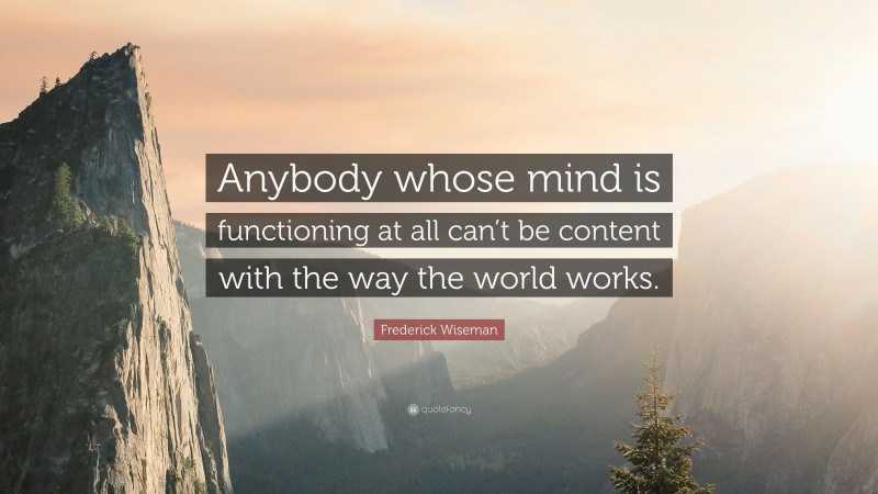 Frederick Wiseman Quote: “Anybody whose mind is functioning at all can’t be content with the way the world works.”