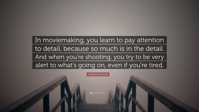 Frederick Wiseman Quote: “In moviemaking, you learn to pay attention to detail, because so much is in the detail. And when you’re shooting, you try to be very alert to what’s going on, even if you’re tired.”
