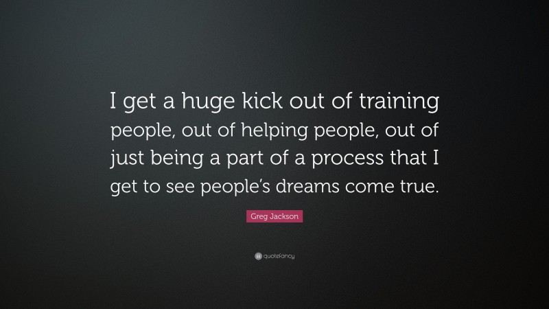 Greg Jackson Quote: “I get a huge kick out of training people, out of helping people, out of just being a part of a process that I get to see people’s dreams come true.”