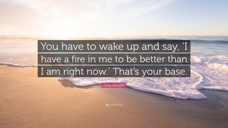 Greg Jackson Quote: “You have to wake up and say, ‘I have a fire in me to be better than I am right now.’ That’s your base.”