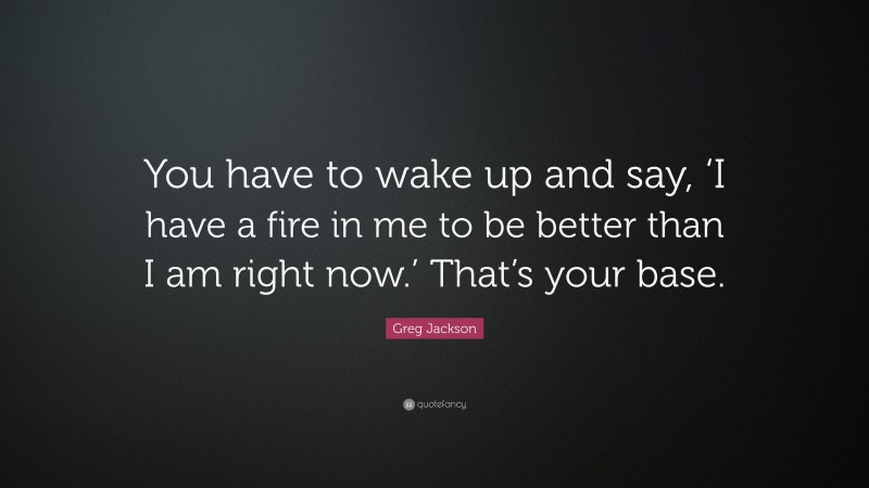 Greg Jackson Quote: “You have to wake up and say, ‘I have a fire in me to be better than I am right now.’ That’s your base.”