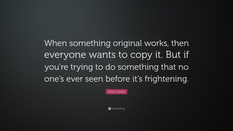 Chris Carter Quote: “When something original works, then everyone wants to copy it. But if you’re trying to do something that no one’s ever seen before it’s frightening.”