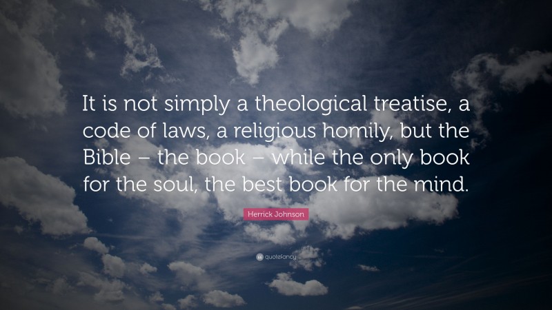 Herrick Johnson Quote: “It is not simply a theological treatise, a code of laws, a religious homily, but the Bible – the book – while the only book for the soul, the best book for the mind.”