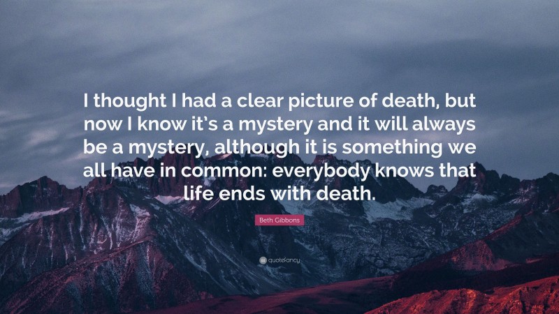 Beth Gibbons Quote: “I thought I had a clear picture of death, but now I know it’s a mystery and it will always be a mystery, although it is something we all have in common: everybody knows that life ends with death.”