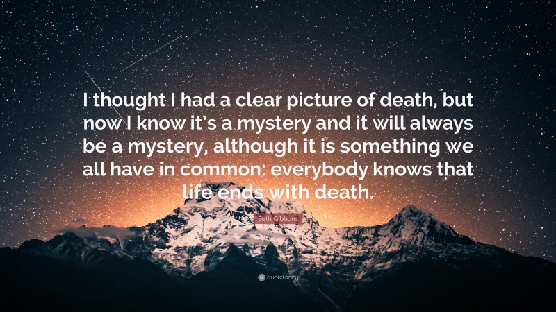 Beth Gibbons Quote: “I thought I had a clear picture of death, but now I know it’s a mystery and it will always be a mystery, although it is something we all have in common: everybody knows that life ends with death.”