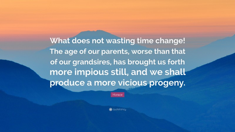 Horace Quote: “What does not wasting time change! The age of our parents, worse than that of our grandsires, has brought us forth more impious still, and we shall produce a more vicious progeny.”