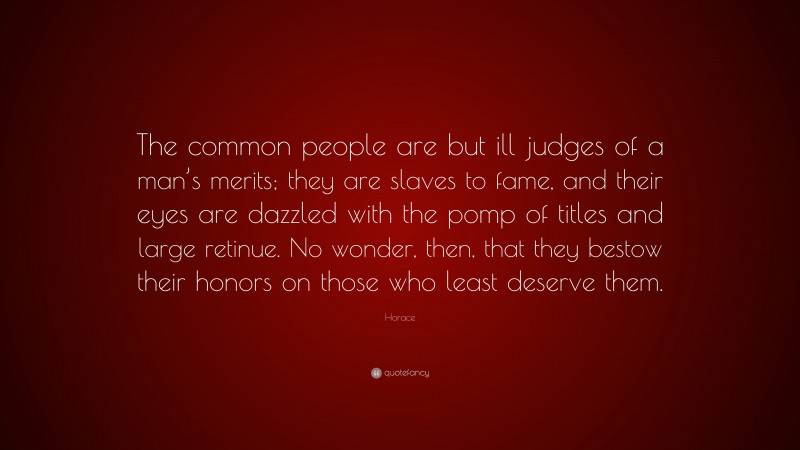 Horace Quote: “The common people are but ill judges of a man’s merits; they are slaves to fame, and their eyes are dazzled with the pomp of titles and large retinue. No wonder, then, that they bestow their honors on those who least deserve them.”