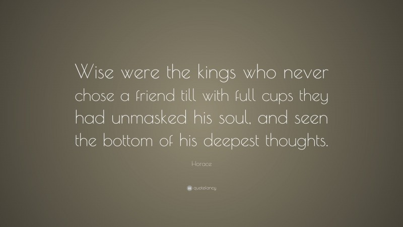 Horace Quote: “Wise were the kings who never chose a friend till with full cups they had unmasked his soul, and seen the bottom of his deepest thoughts.”
