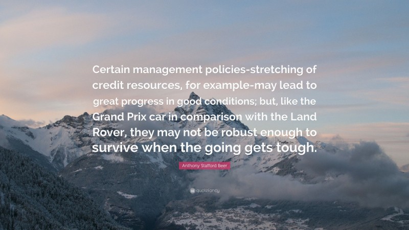 Anthony Stafford Beer Quote: “Certain management policies-stretching of credit resources, for example-may lead to great progress in good conditions; but, like the Grand Prix car in comparison with the Land Rover, they may not be robust enough to survive when the going gets tough.”