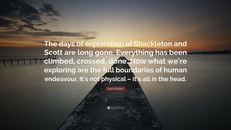 Lewis Gordon Quote: “The days of exploration of Shackleton and Scott are long gone. Everything has been climbed, crossed, done. Now what we’re exploring are the full boundaries of human endeavour. It’s not physical – it’s all in the head.”