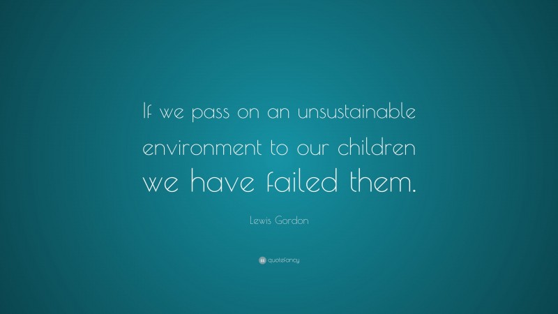 Lewis Gordon Quote: “If we pass on an unsustainable environment to our children we have failed them.”