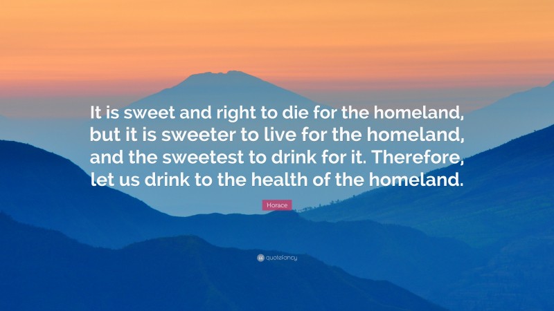 Horace Quote: “It is sweet and right to die for the homeland, but it is sweeter to live for the homeland, and the sweetest to drink for it. Therefore, let us drink to the health of the homeland.”