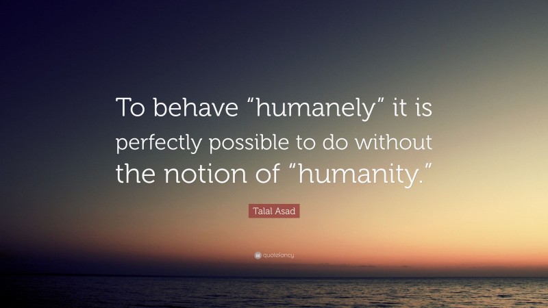 Talal Asad Quote: “To behave “humanely” it is perfectly possible to do without the notion of “humanity.””