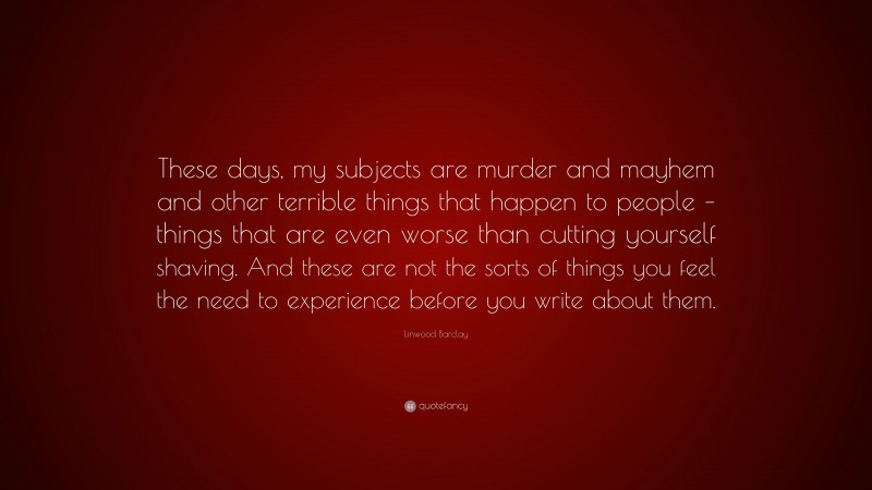 Linwood Barclay Quote: “These days, my subjects are murder and mayhem and other terrible things that happen to people – things that are even worse than cutting yourself shaving. And these are not the sorts of things you feel the need to experience before you write about them.”