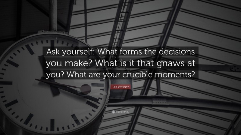 Les Wexner Quote: “Ask yourself: What forms the decisions you make? What is it that gnaws at you? What are your crucible moments?”
