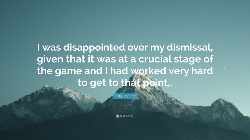 Ricky Ponting Quote: “I was disappointed over my dismissal, given that it was at a crucial stage of the game and I had worked very hard to get to that point,.”