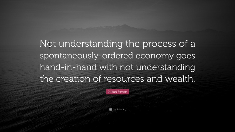 Julian Simon Quote: “Not understanding the process of a spontaneously-ordered economy goes hand-in-hand with not understanding the creation of resources and wealth.”