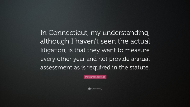 Margaret Spellings Quote: “In Connecticut, my understanding, although I haven’t seen the actual litigation, is that they want to measure every other year and not provide annual assessment as is required in the statute.”