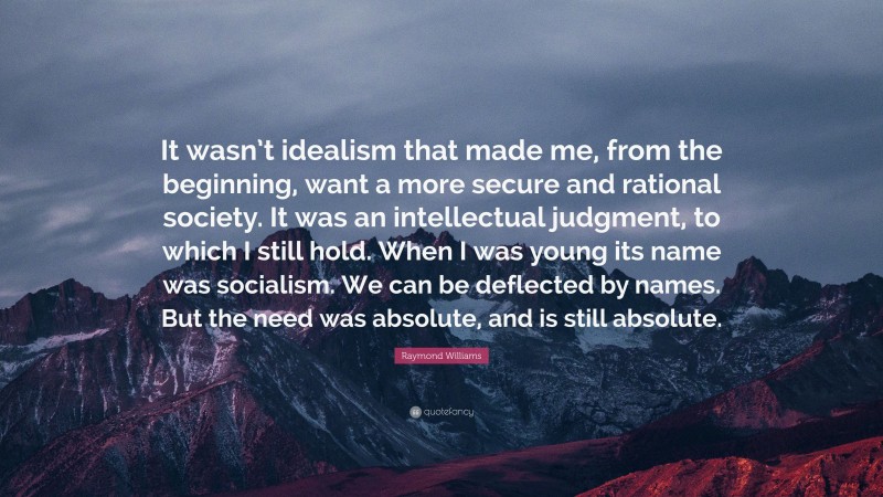 Raymond Williams Quote: “It wasn’t idealism that made me, from the beginning, want a more secure and rational society. It was an intellectual judgment, to which I still hold. When I was young its name was socialism. We can be deflected by names. But the need was absolute, and is still absolute.”