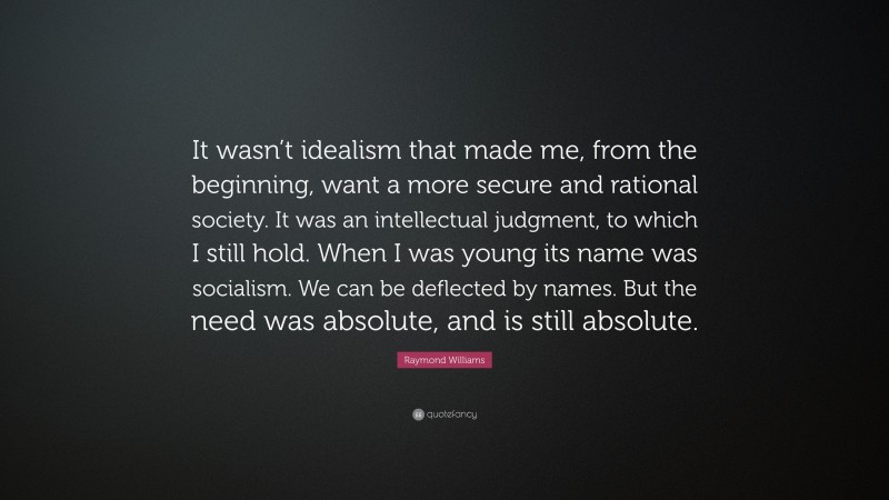 Raymond Williams Quote: “It wasn’t idealism that made me, from the beginning, want a more secure and rational society. It was an intellectual judgment, to which I still hold. When I was young its name was socialism. We can be deflected by names. But the need was absolute, and is still absolute.”