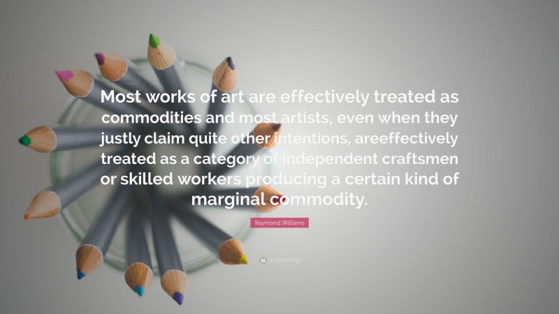 Raymond Williams Quote: “Most works of art are effectively treated as commodities and most artists, even when they justly claim quite other intentions, areeffectively treated as a category of independent craftsmen or skilled workers producing a certain kind of marginal commodity.”