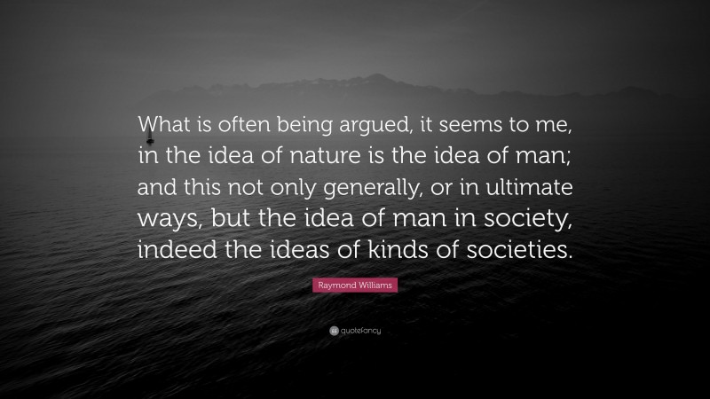 Raymond Williams Quote: “What is often being argued, it seems to me, in the idea of nature is the idea of man; and this not only generally, or in ultimate ways, but the idea of man in society, indeed the ideas of kinds of societies.”