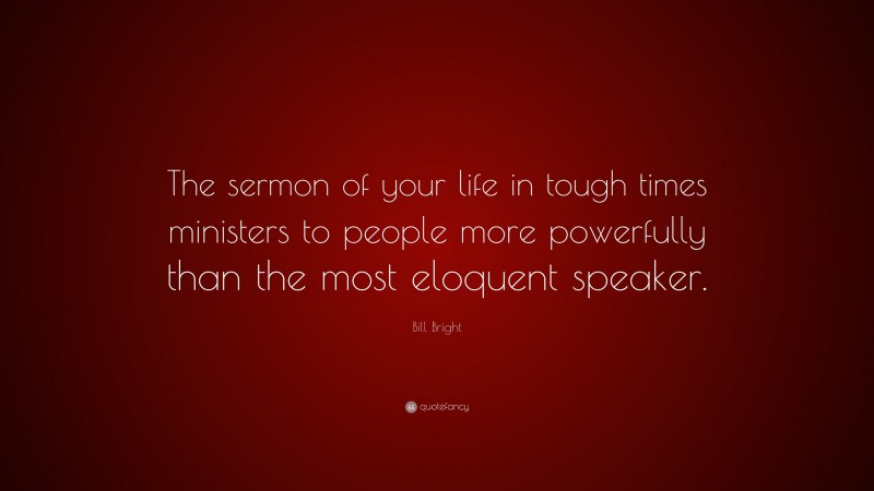 Bill Bright Quote: “The sermon of your life in tough times ministers to people more powerfully than the most eloquent speaker.”