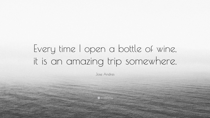 Jose Andres Quote: “Every time I open a bottle of wine, it is an amazing trip somewhere.”