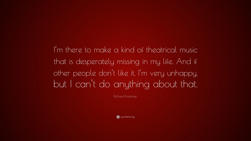 Richard Foreman Quote: “I’m there to make a kind of theatrical music that is desperately missing in my life. And if other people don’t like it, I’m very unhappy, but I can’t do anything about that.”