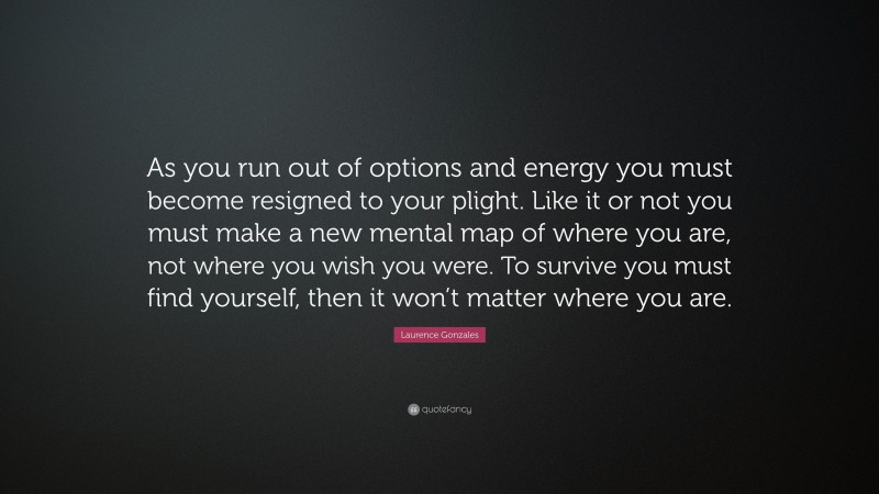 Laurence Gonzales Quote: “As you run out of options and energy you must become resigned to your plight. Like it or not you must make a new mental map of where you are, not where you wish you were. To survive you must find yourself, then it won’t matter where you are.”