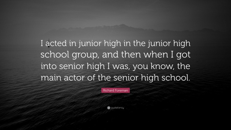 Richard Foreman Quote: “I acted in junior high in the junior high school group, and then when I got into senior high I was, you know, the main actor of the senior high school.”