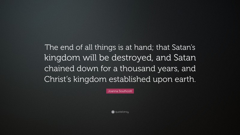 Joanna Southcott Quote: “The end of all things is at hand; that Satan’s kingdom will be destroyed, and Satan chained down for a thousand years, and Christ’s kingdom established upon earth.”