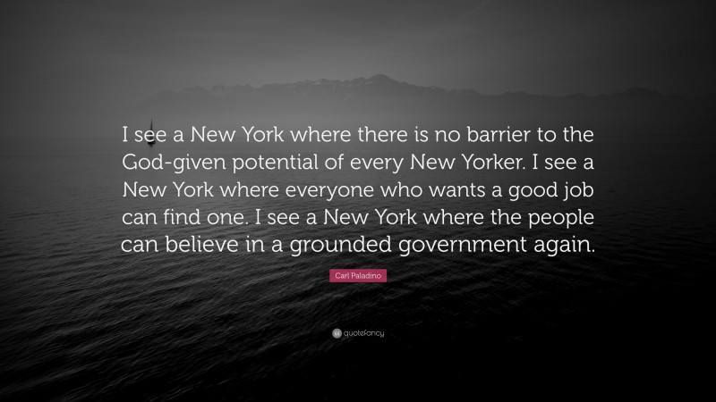 Carl Paladino Quote: “I see a New York where there is no barrier to the God-given potential of every New Yorker. I see a New York where everyone who wants a good job can find one. I see a New York where the people can believe in a grounded government again.”