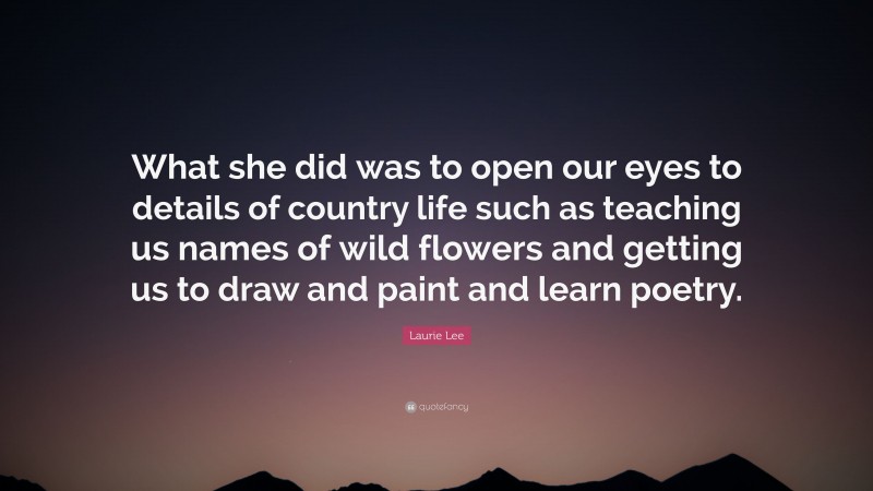 Laurie Lee Quote: “What she did was to open our eyes to details of country life such as teaching us names of wild flowers and getting us to draw and paint and learn poetry.”