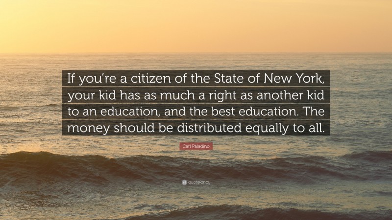Carl Paladino Quote: “If you’re a citizen of the State of New York, your kid has as much a right as another kid to an education, and the best education. The money should be distributed equally to all.”